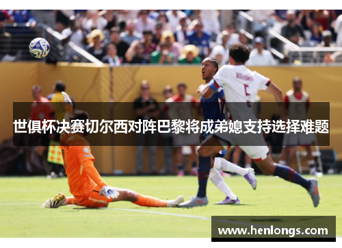 世俱杯决赛切尔西对阵巴黎将成弟媳支持选择难题